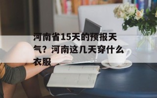 河南省15天的预报天气？河南这几天穿什么衣服