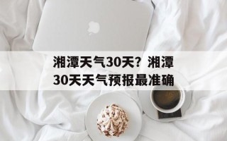 湘潭天气30天？湘潭30天天气预报最准确