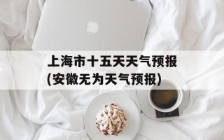 上海市十五天天气预报(安徽无为天气预报)