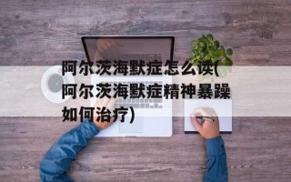阿尔茨海默症怎么读(阿尔茨海默症精神暴躁如何治疗)