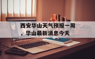 西安华山天气预报一周，华山最新消息今天