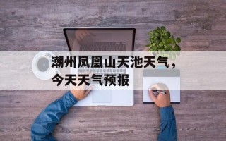 潮州凤凰山天池天气，今天天气预报