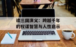 读三国演义：跨越千年的权谋智慧与人性启示