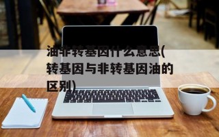油非转基因什么意思(转基因与非转基因油的区别)