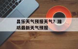 昌乐天气预报天气？潍坊最新天气预报
