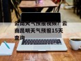 云南天气预报视频？云南昆明天气预报15天查询