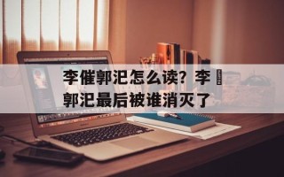 李催郭汜怎么读？李傕郭汜最后被谁消灭了