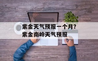 紫金天气预报一个月？紫金南岭天气预报