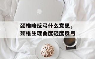 颈椎略反弓什么意思，颈椎生理曲度轻度反弓