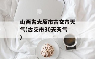 山西省太原市古交市天气(古交市30天天气)