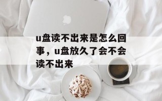 u盘读不出来是怎么回事，u盘放久了会不会读不出来