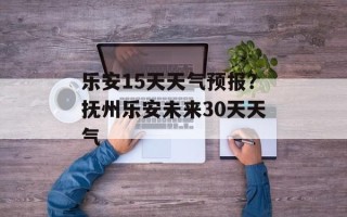 乐安15天天气预报？抚州乐安未来30天天气