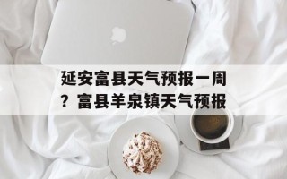 延安富县天气预报一周？富县羊泉镇天气预报