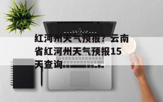 红河州天气预报？云南省红河州天气预报15天查询