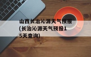 山西长治沁源天气预报(长治沁源天气预报15天查询)