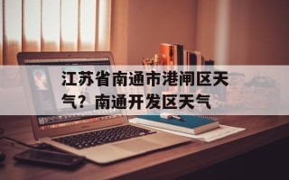 江苏省南通市港闸区天气？南通开发区天气