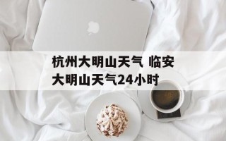 杭州大明山天气 临安大明山天气24小时