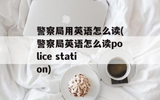 警察局用英语怎么读(警察局英语怎么读police station)
