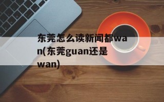 东莞怎么读新闻都wan(东莞guan还是wan)