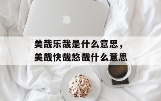 美哉乐哉是什么意思，美哉快哉悠哉什么意思