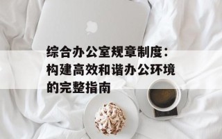综合办公室规章制度：构建高效和谐办公环境的完整指南