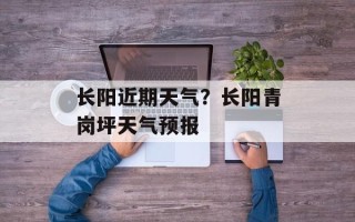 长阳近期天气？长阳青岗坪天气预报