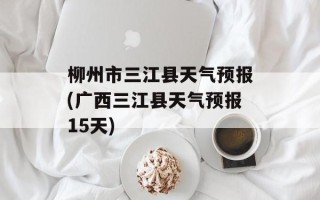 柳州市三江县天气预报(广西三江县天气预报15天)