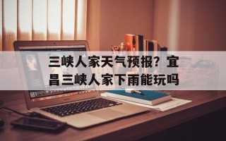 三峡人家天气预报？宜昌三峡人家下雨能玩吗