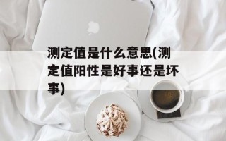 测定值是什么意思(测定值阳性是好事还是坏事)