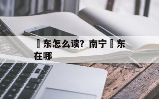 埌东怎么读？南宁埌东在哪