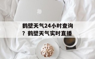 鹤壁天气24小时查询？鹤壁天气实时直播