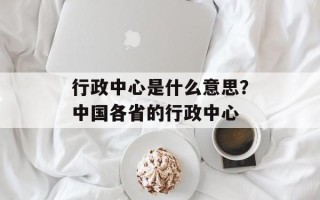 行政中心是什么意思？中国各省的行政中心