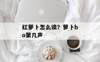 红萝卜怎么读？萝卜bo第几声