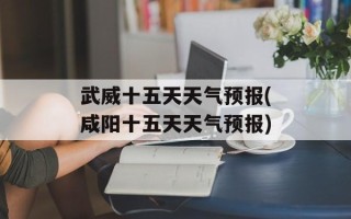 武威十五天天气预报(咸阳十五天天气预报)