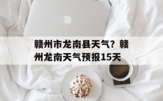 赣州市龙南县天气？赣州龙南天气预报15天