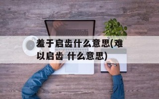 羞于启齿什么意思(难以启齿 什么意思)