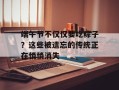 端午节不仅仅要吃粽子？这些被遗忘的传统正在悄悄消失