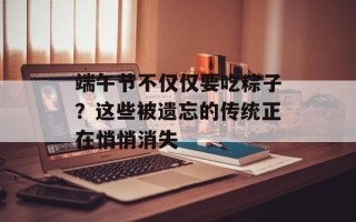 端午节不仅仅要吃粽子？这些被遗忘的传统正在悄悄消失