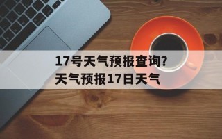 17号天气预报查询？天气预报17日天气