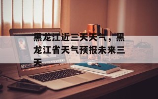 黑龙江近三天天气，黑龙江省天气预报未来三天