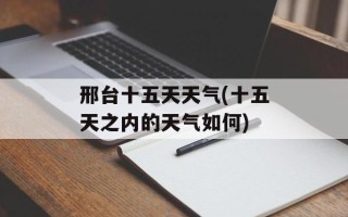 邢台十五天天气(十五天之内的天气如何)