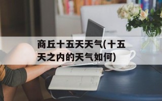 商丘十五天天气(十五天之内的天气如何)