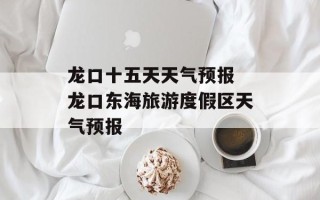 龙口十五天天气预报 龙口东海旅游度假区天气预报