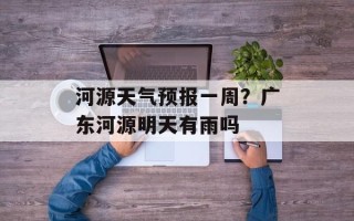河源天气预报一周？广东河源明天有雨吗