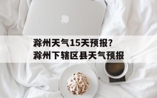 滁州天气15天预报？滁州下辖区县天气预报