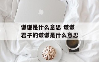 谦谦是什么意思 谦谦君子的谦谦是什么意思