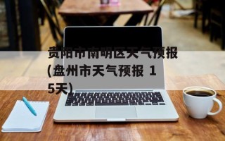 贵阳市南明区天气预报(盘州市天气预报 15天)