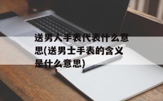 送男人手表代表什么意思(送男士手表的含义是什么意思)