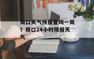 周口天气预报查询一周？周口24小时预报天气