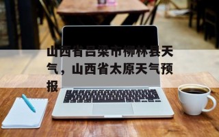 山西省吕梁市柳林县天气，山西省太原天气预报